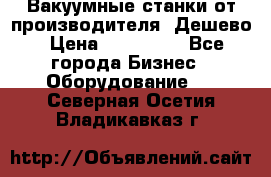 Вакуумные станки от производителя. Дешево › Цена ­ 150 000 - Все города Бизнес » Оборудование   . Северная Осетия,Владикавказ г.